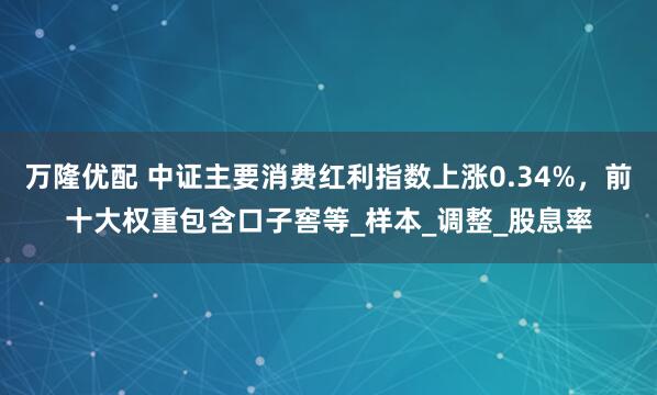 万隆优配 中证主要消费红利指数上涨0.34%,前十大权重包含口子窖等_样本_调整_股息率