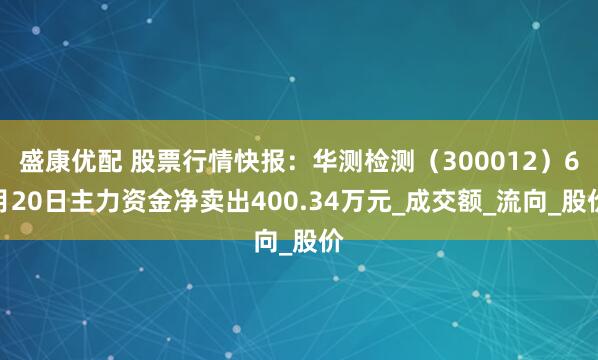 盛康优配 股票行情快报：华测检测（300012）6月20日主力资金净卖出400.34万元_成交额_流向_股价