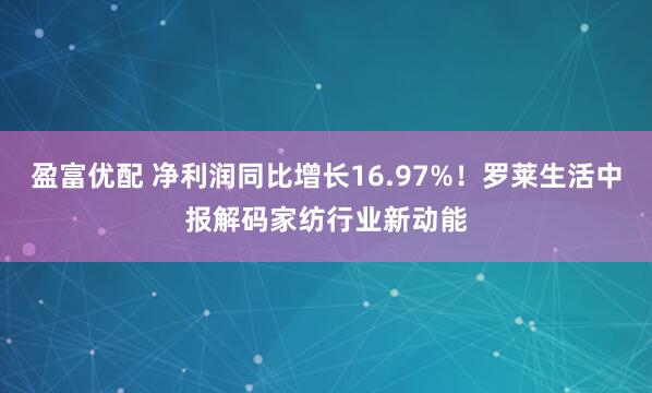 盈富优配 净利润同比增长16.97%！罗莱生活中报解码家纺行业新动能