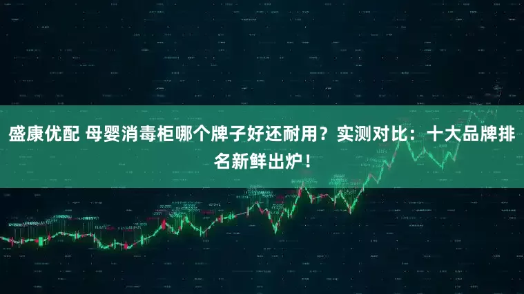 盛康优配 母婴消毒柜哪个牌子好还耐用？实测对比：十大品牌排名新鲜出炉！