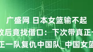 广盛网 日本女篮输不起？32分惨败后竟找借口：下次带真正一队复仇中国队_中国女篮_进攻_比赛