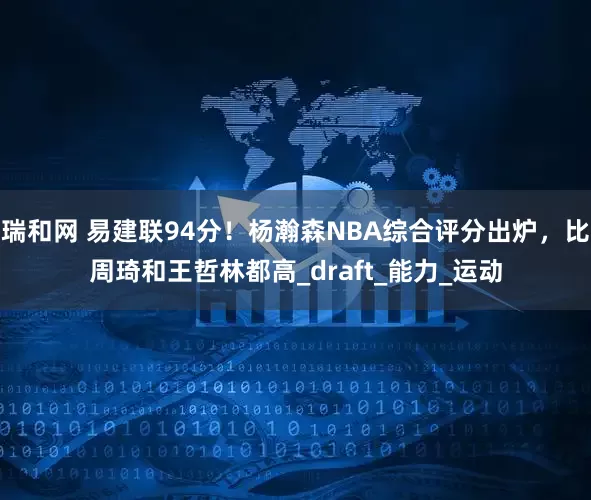 瑞和网 易建联94分！杨瀚森NBA综合评分出炉，比周琦和王哲林都高_draft_能力_运动