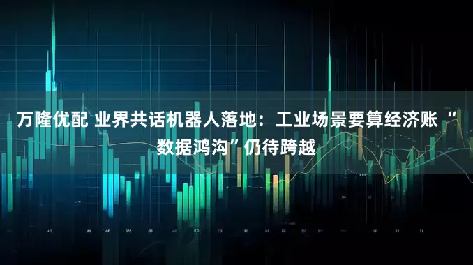 万隆优配 业界共话机器人落地：工业场景要算经济账 “数据鸿沟”仍待跨越