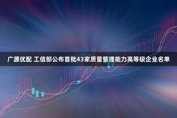 广源优配 工信部公布首批43家质量管理能力高等级企业名单