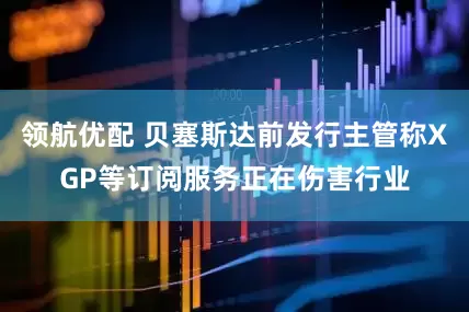 领航优配 贝塞斯达前发行主管称XGP等订阅服务正在伤害行业
