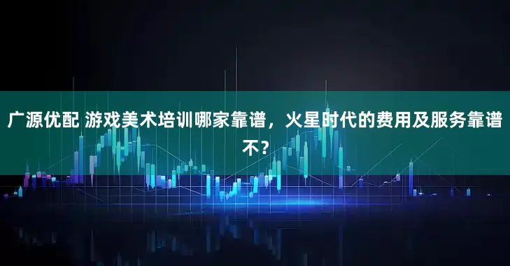 广源优配 游戏美术培训哪家靠谱，火星时代的费用及服务靠谱不？