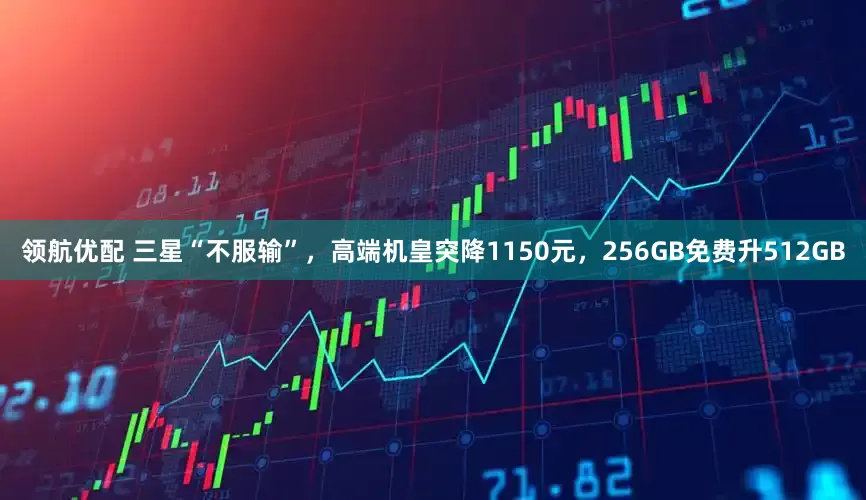 领航优配 三星“不服输”，高端机皇突降1150元，256GB免费升512GB