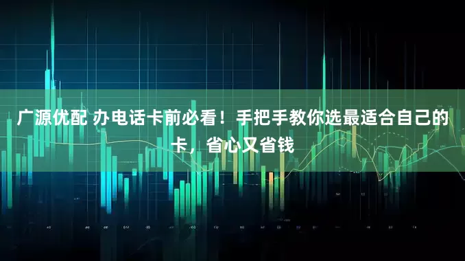 广源优配 办电话卡前必看！手把手教你选最适合自己的卡，省心又省钱