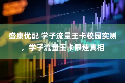 盛康优配 学子流量王卡校园实测，学子流量王卡限速真相