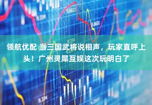 领航优配 当三国武将说相声，玩家直呼上头！广州灵犀互娱这次玩明白了
