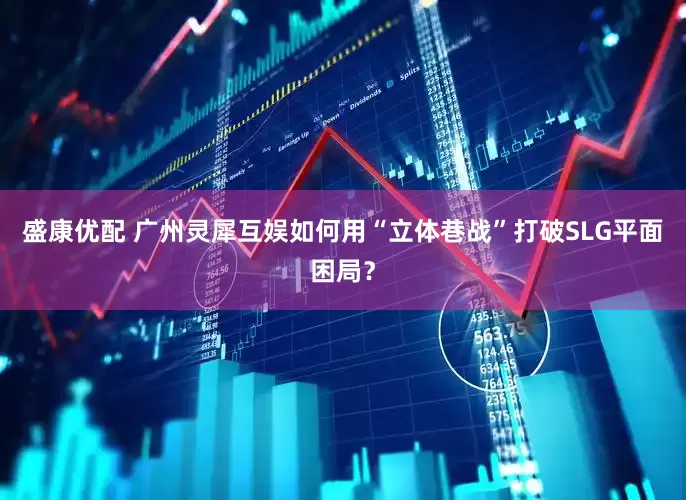 盛康优配 广州灵犀互娱如何用“立体巷战”打破SLG平面困局？