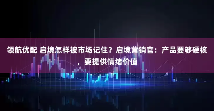 领航优配 启境怎样被市场记住？启境营销官：产品要够硬核，要提供情绪价值