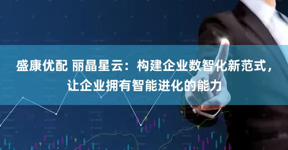 盛康优配 丽晶星云：构建企业数智化新范式，让企业拥有智能进化的能力