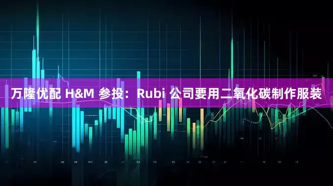 万隆优配 H&M 参投:Rubi 公司要用二氧化碳制作服装