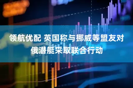 领航优配 英国称与挪威等盟友对俄潜艇采取联合行动