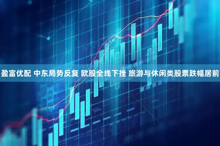 盈富优配 中东局势反复 欧股全线下挫 旅游与休闲类股票跌幅居前