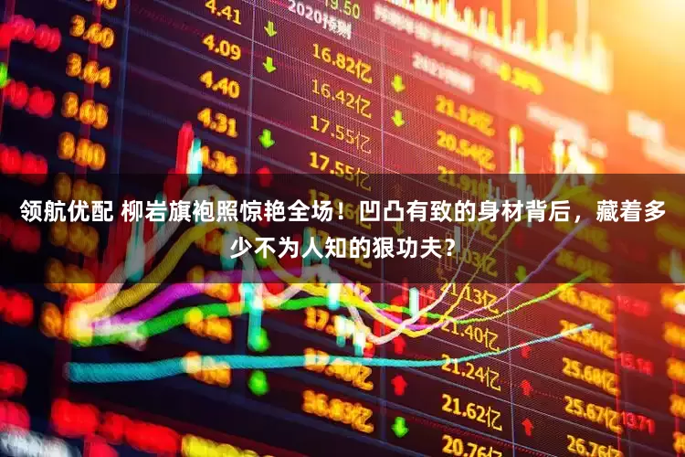 领航优配 柳岩旗袍照惊艳全场！凹凸有致的身材背后，藏着多少不为人知的狠功夫？