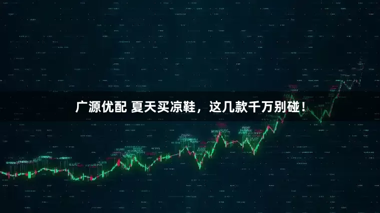 广源优配 夏天买凉鞋，这几款千万别碰！